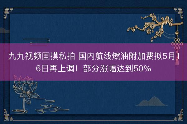 九九视频国摸私拍 国内航线燃油附加费拟5月16日再上调！部分涨幅达到50%