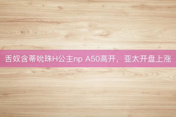 舌奴含蒂吮珠H公主np A50高开，亚太开盘上涨