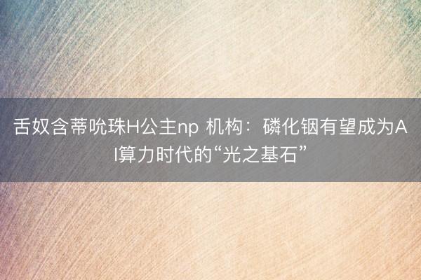 舌奴含蒂吮珠H公主np 机构：磷化铟有望成为AI算力时代的“光之基石”