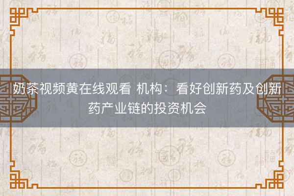 奶茶视频黄在线观看 机构：看好创新药及创新药产业链的投资机会