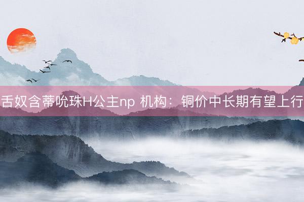 舌奴含蒂吮珠H公主np 机构：铜价中长期有望上行