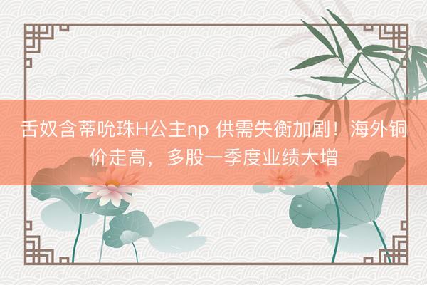 舌奴含蒂吮珠H公主np 供需失衡加剧！海外铜价走高，多股一季度业绩大增
