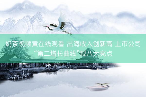 奶茶视频黄在线观看 出海收入创新高 上市公司“第二增长曲线”现八大亮点