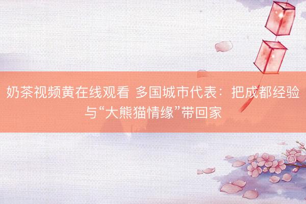 奶茶视频黄在线观看 多国城市代表：把成都经验与“大熊猫情缘”带回家