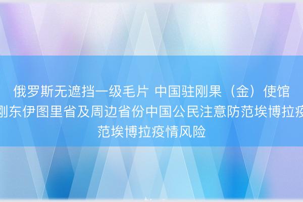 俄罗斯无遮挡一级毛片 中国驻刚果（金）使馆提醒在刚东伊图里省及周边省份中国公民注意防范埃博拉疫情风险
