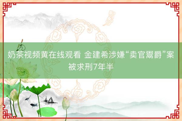 奶茶视频黄在线观看 金建希涉嫌“卖官鬻爵”案被求刑7年半