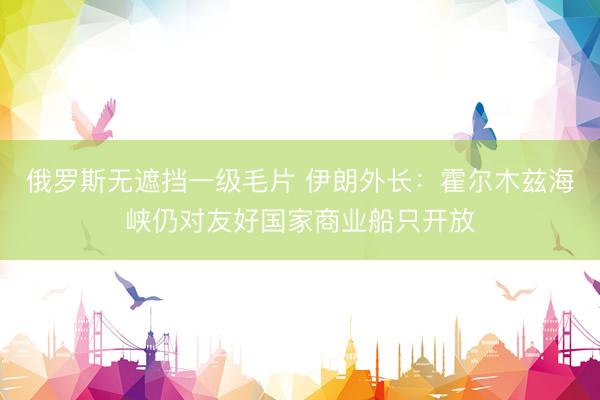 俄罗斯无遮挡一级毛片 伊朗外长：霍尔木兹海峡仍对友好国家商业船只开放