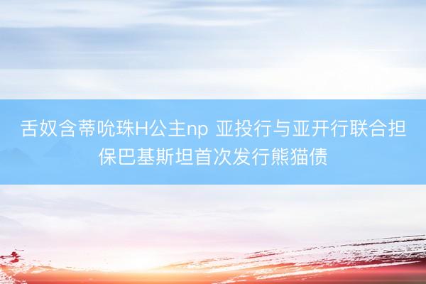 舌奴含蒂吮珠H公主np 亚投行与亚开行联合担保巴基斯坦首次发行熊猫债