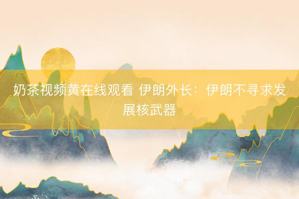 奶茶视频黄在线观看 伊朗外长：伊朗不寻求发展核武器
