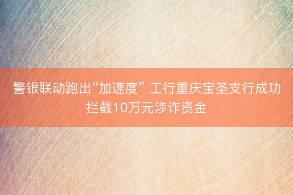 警银联动跑出“加速度” 工行重庆宝圣支行成功拦截10万元涉诈资金