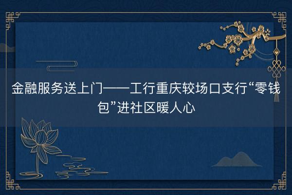 金融服务送上门——工行重庆较场口支行“零钱包”进社区暖人心