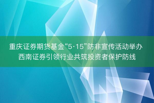 重庆证券期货基金“5·15”防非宣传活动举办 西南证券引领行业共筑投资者保护防线