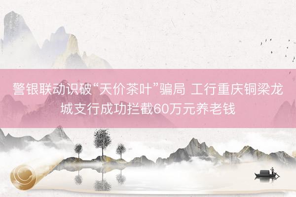 警银联动识破“天价茶叶”骗局 工行重庆铜梁龙城支行成功拦截60万元养老钱
