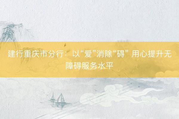 建行重庆市分行：以“爱”消除“碍” 用心提升无障碍服务水平