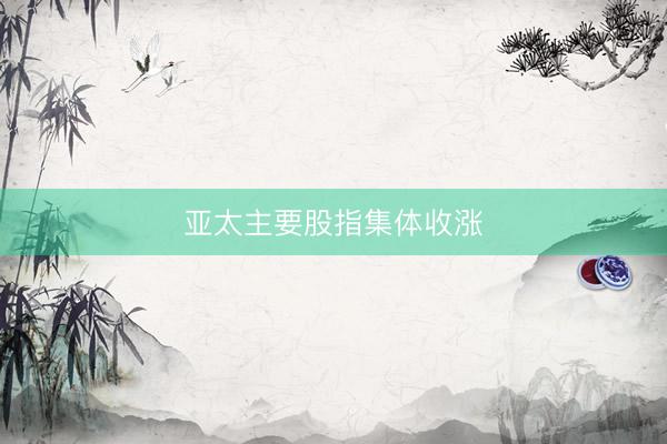亚太主要股指集体收涨