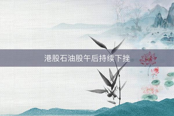 港股石油股午后持续下挫