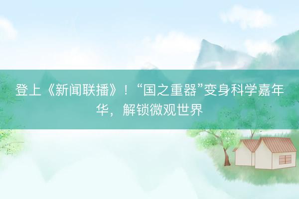登上《新闻联播》！“国之重器”变身科学嘉年华，解锁微观世界