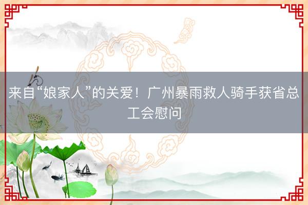 来自“娘家人”的关爱！广州暴雨救人骑手获省总工会慰问