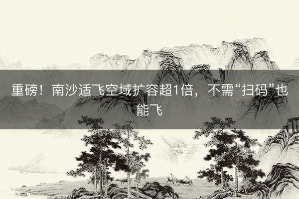 重磅!南沙适飞空域扩容超1倍,不需“扫码”也能飞