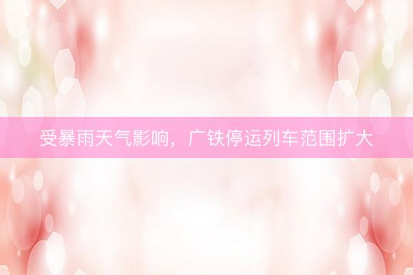受暴雨天气影响，广铁停运列车范围扩大