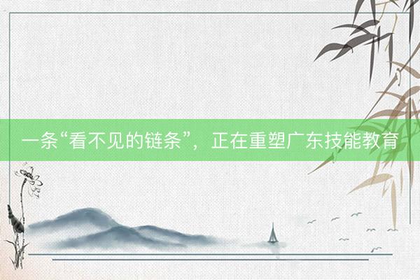 一条“看不见的链条”,正在重塑广东技能教育