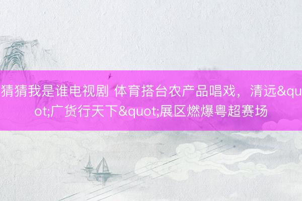猜猜我是谁电视剧 体育搭台农产品唱戏，清远"广货行天下"展区燃爆粤超赛场
