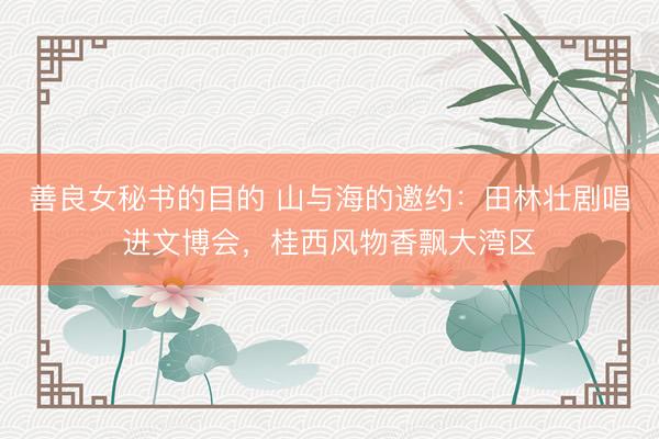 善良女秘书的目的 山与海的邀约：田林壮剧唱进文博会，桂西风物香飘大湾区