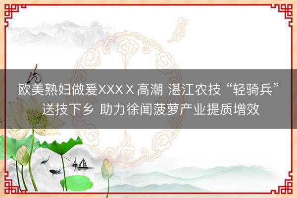 欧美熟妇做爰XXXⅩ高潮 湛江农技 “轻骑兵” 送技下乡 助力徐闻菠萝产业提质增效