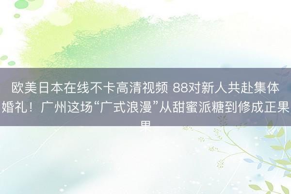 欧美日本在线不卡高清视频 88对新人共赴集体婚礼!广州这场“广式浪漫”从甜蜜派糖到修成正果