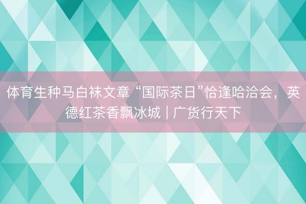 体育生种马白袜文章 “国际茶日”恰逢哈洽会，英德红茶香飘冰城 | 广货行天下