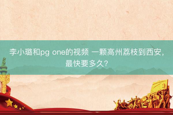 李小璐和pg one的视频 一颗高州荔枝到西安，最快要多久？