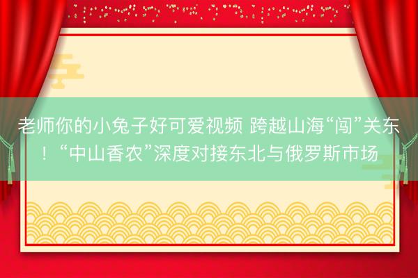 老师你的小兔子好可爱视频 跨越山海“闯”关东！“中山香农”深度对接东北与俄罗斯市场