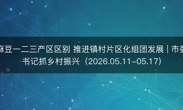 麻豆一二三产区区别 推进镇村片区化组团发展 | 市委书记抓乡村振兴（2026.05.11-05.17）