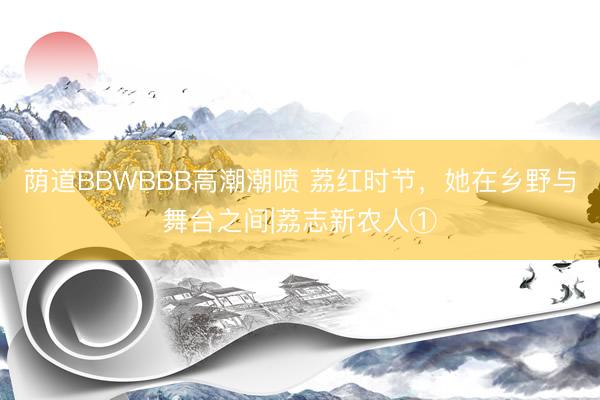 荫道BBWBBB高潮潮喷 荔红时节，她在乡野与舞台之间|荔志新农人①