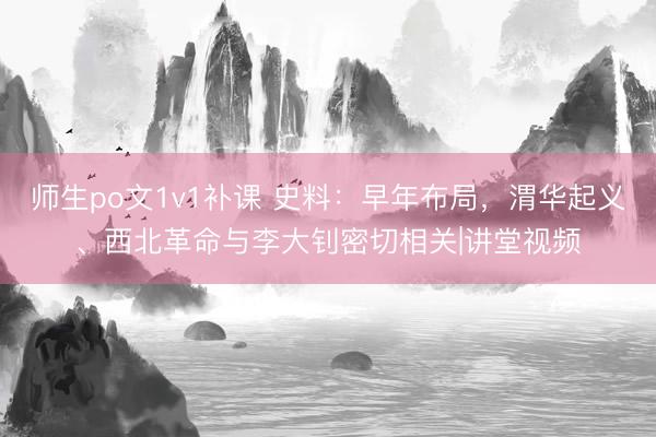 师生po文1v1补课 史料：早年布局，渭华起义、西北革命与李大钊密切相关|讲堂视频