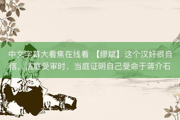 中文字幕大看焦在线看 【缪斌】这个汉奸很自信，法庭受审时、当庭证明自己受命于蒋介石