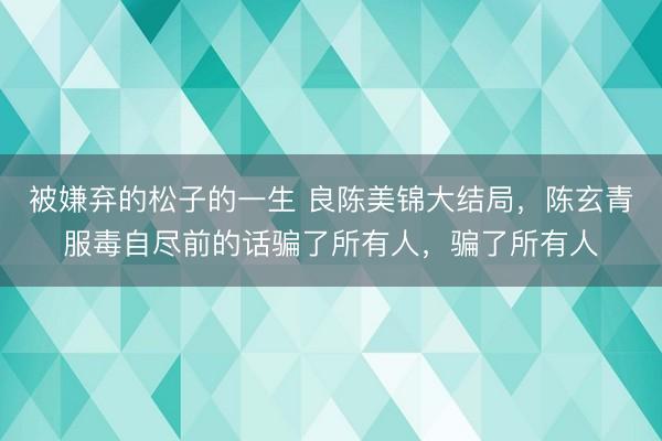 被嫌弃的松子的一生 良陈美锦大结局，陈玄青服毒自尽前的话骗了所有人，骗了所有人