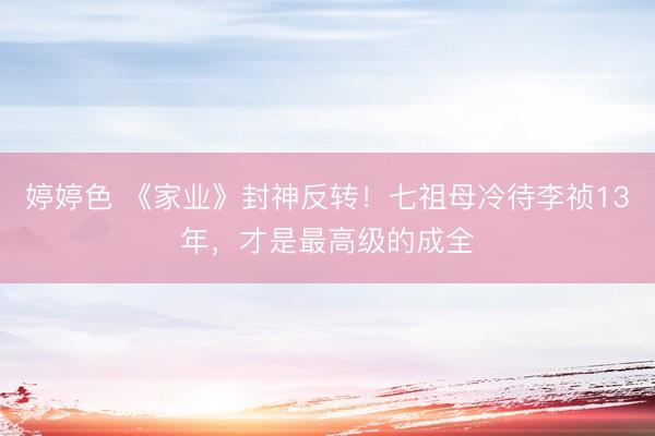 婷婷色 《家业》封神反转！七祖母冷待李祯13年，才是最高级的成全