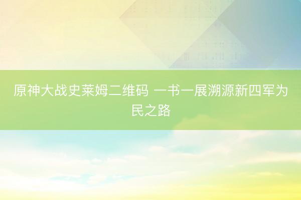 原神大战史莱姆二维码 一书一展溯源新四军为民之路
