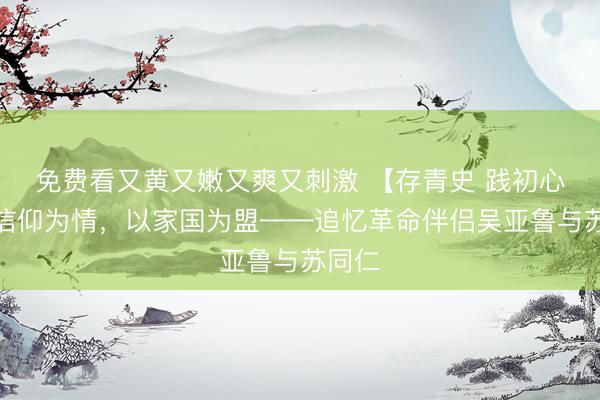 免费看又黄又嫩又爽又刺激 【存青史 践初心】以信仰为情，以家国为盟——追忆革命伴侣吴亚鲁与苏同仁