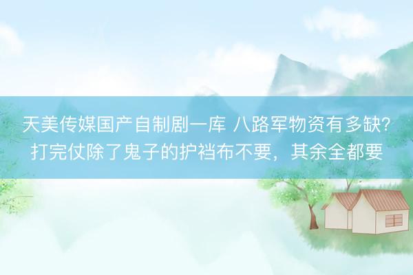 天美传媒国产自制剧一库 八路军物资有多缺？打完仗除了鬼子的护裆布不要，其余全都要