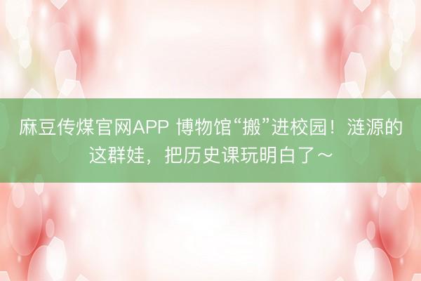 麻豆传煤官网APP 博物馆“搬”进校园！涟源的这群娃，把历史课玩明白了～