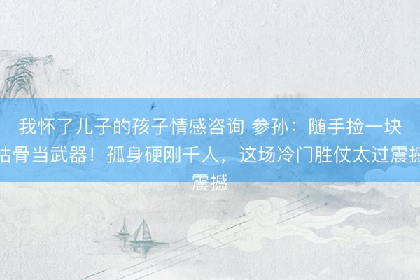 我怀了儿子的孩子情感咨询 参孙：随手捡一块枯骨当武器！孤身硬刚千人，这场冷门胜仗太过震撼