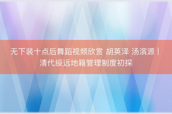 无下装十点后舞蹈视频欣赏 胡英泽 汤滨源 | 清代绥远地籍管理制度初探