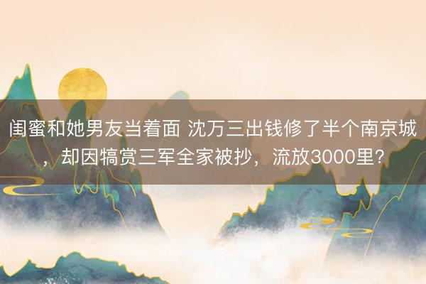 闺蜜和她男友当着面 沈万三出钱修了半个南京城,却因犒赏三军全家被抄,流放3000里?