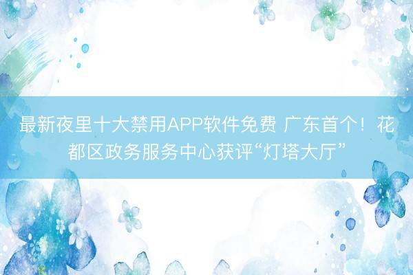 最新夜里十大禁用APP软件免费 广东首个！花都区政务服务中心获评“灯塔大厅”