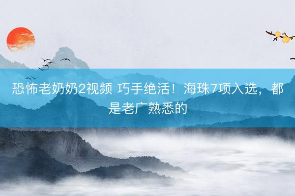 恐怖老奶奶2视频 巧手绝活！海珠7项入选，都是老广熟悉的
