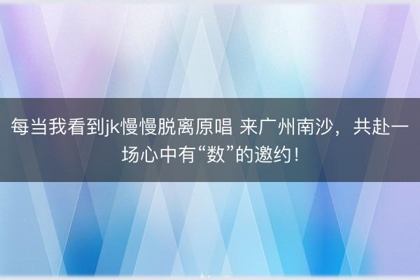 每当我看到jk慢慢脱离原唱 来广州南沙，共赴一场心中有“数”的邀约！
