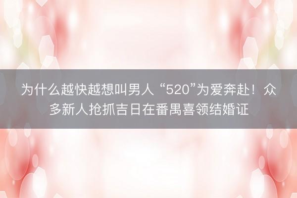 为什么越快越想叫男人 “520”为爱奔赴！众多新人抢抓吉日在番禺喜领结婚证