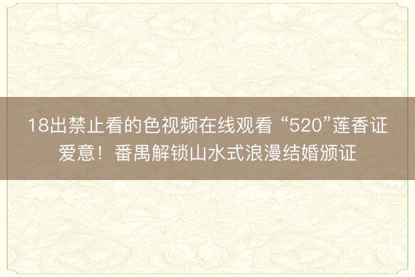 18出禁止看的色视频在线观看 “520”莲香证爱意!番禺解锁山水式浪漫结婚颁证